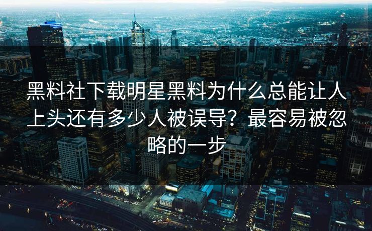 黑料社下载明星黑料为什么总能让人上头还有多少人被误导？最容易被忽略的一步