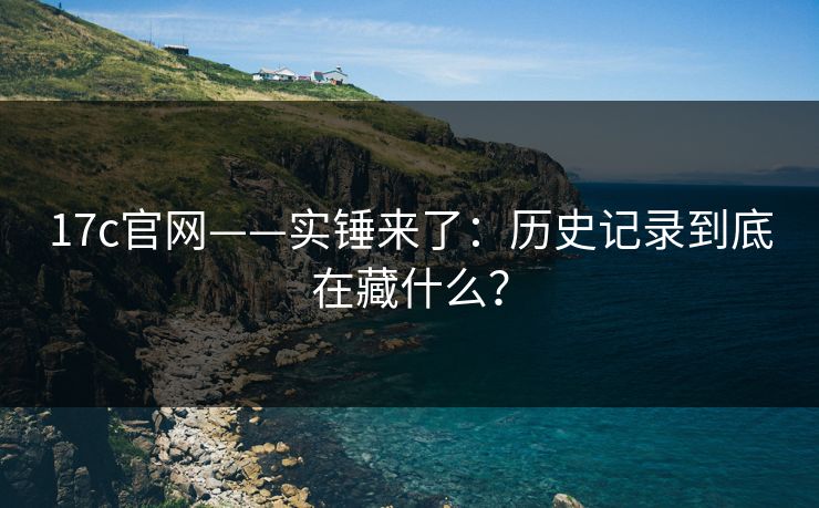 17c官网——实锤来了：历史记录到底在藏什么？