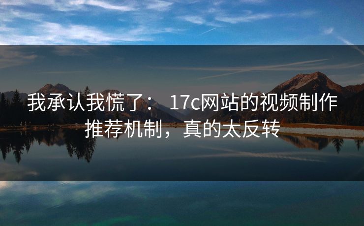 我承认我慌了： 17c网站的视频制作推荐机制，真的太反转
