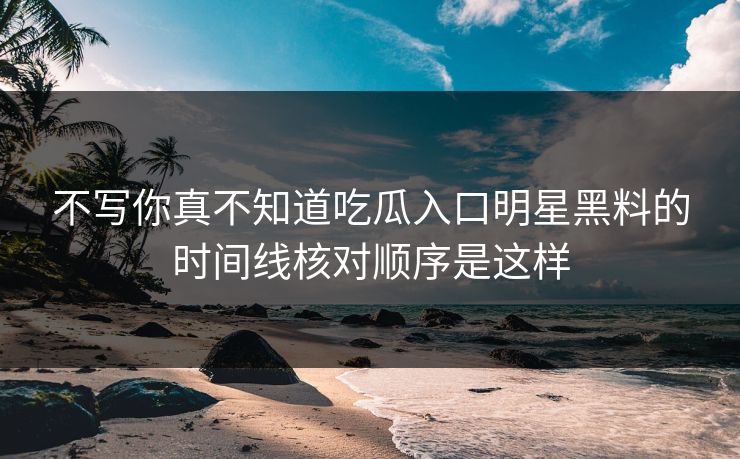 不写你真不知道吃瓜入口明星黑料的时间线核对顺序是这样