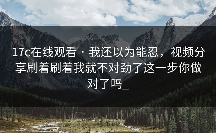 17c在线观看 · 我还以为能忍，视频分享刷着刷着我就不对劲了这一步你做对了吗_