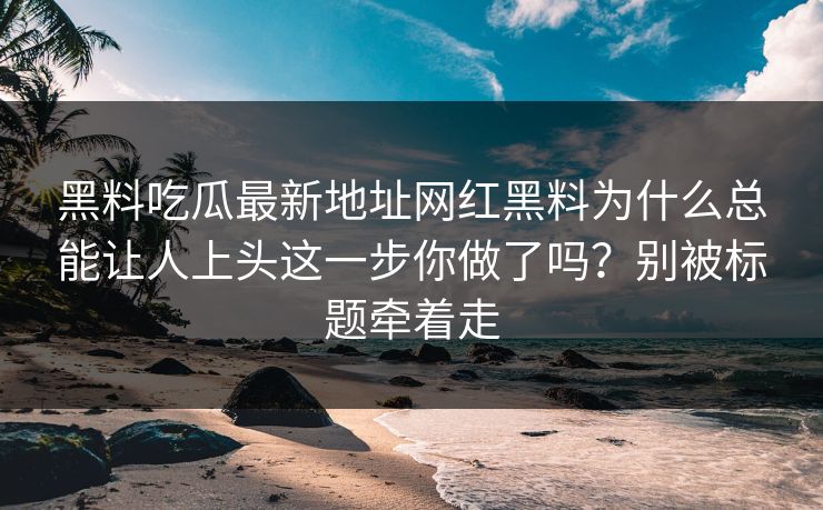 黑料吃瓜最新地址网红黑料为什么总能让人上头这一步你做了吗？别被标题牵着走