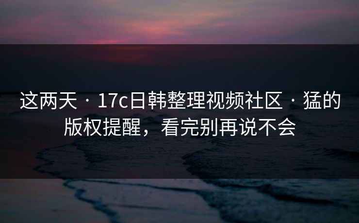这两天 · 17c日韩整理视频社区 · 猛的版权提醒，看完别再说不会