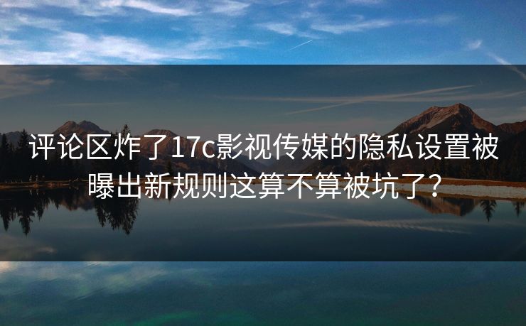 评论区炸了17c影视传媒的隐私设置被曝出新规则这算不算被坑了？