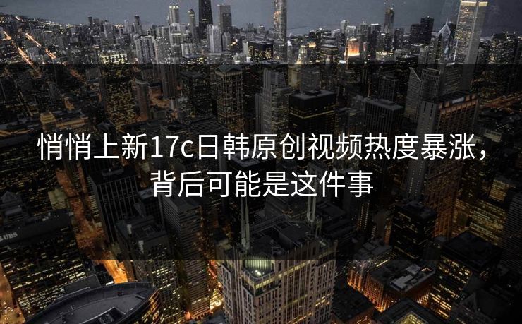 悄悄上新17c日韩原创视频热度暴涨，背后可能是这件事