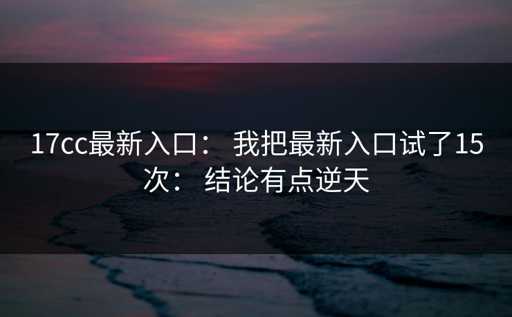 17cc最新入口： 我把最新入口试了15次： 结论有点逆天