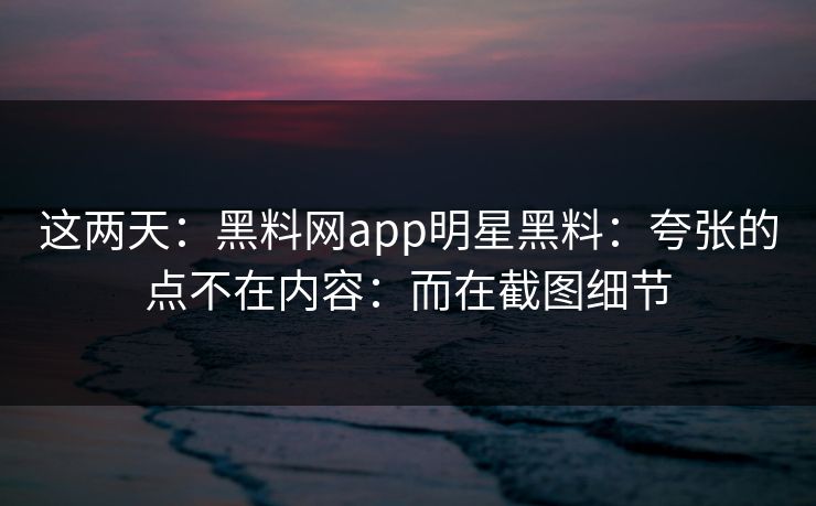 这两天：黑料网app明星黑料：夸张的点不在内容：而在截图细节
