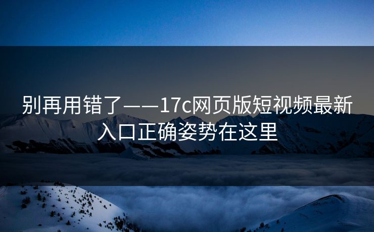 别再用错了——17c网页版短视频最新入口正确姿势在这里