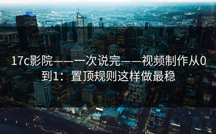 17c影院——一次说完——视频制作从0到1：置顶规则这样做最稳