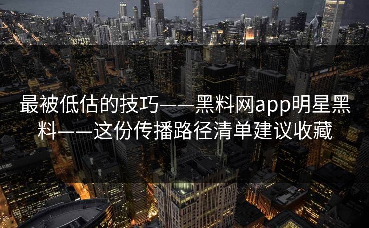 最被低估的技巧——黑料网app明星黑料——这份传播路径清单建议收藏