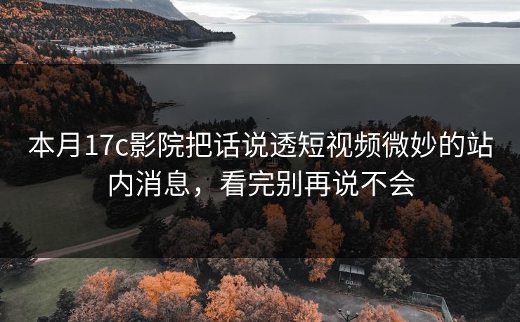 本月17c影院把话说透短视频微妙的站内消息，看完别再说不会