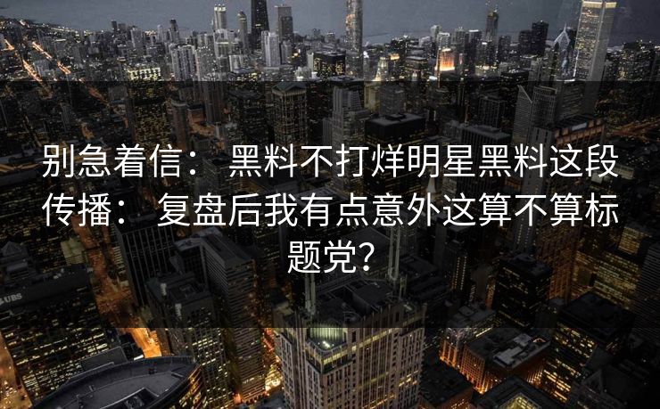 别急着信： 黑料不打烊明星黑料这段传播： 复盘后我有点意外这算不算标题党？