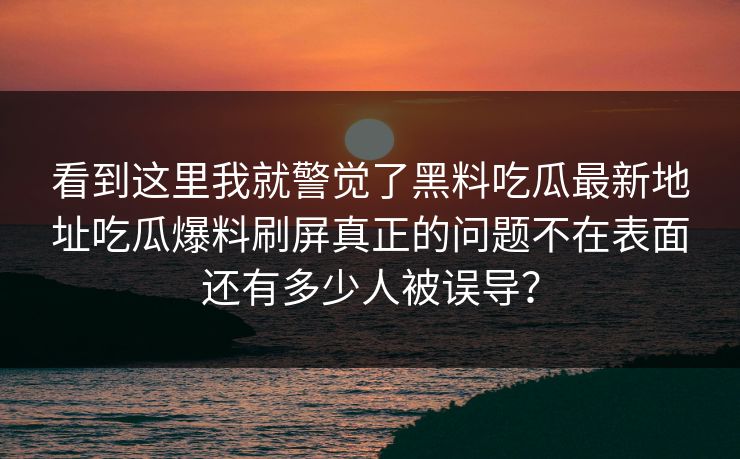 看到这里我就警觉了黑料吃瓜最新地址吃瓜爆料刷屏真正的问题不在表面还有多少人被误导？