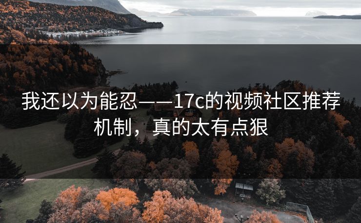 我还以为能忍——17c的视频社区推荐机制，真的太有点狠