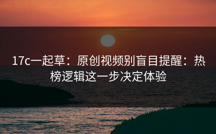 17c一起草：原创视频别盲目提醒：热榜逻辑这一步决定体验