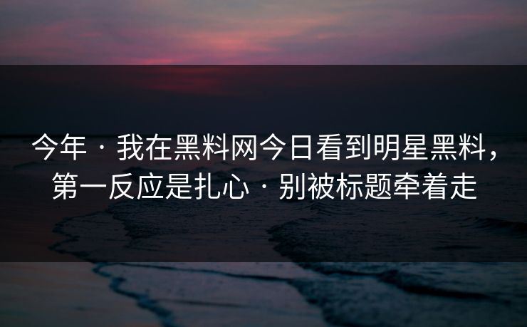 今年 · 我在黑料网今日看到明星黑料，第一反应是扎心 · 别被标题牵着走
