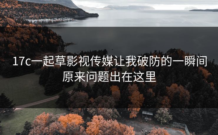 17c一起草影视传媒让我破防的一瞬间原来问题出在这里