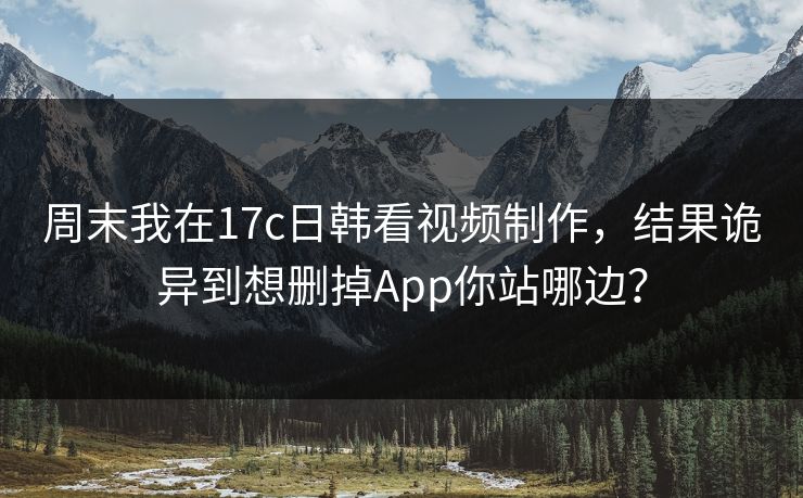 周末我在17c日韩看视频制作，结果诡异到想删掉App你站哪边？