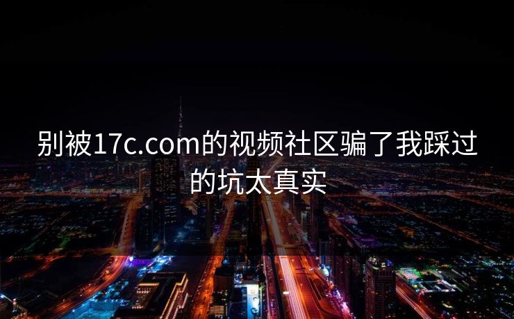 别被17c.com的视频社区骗了我踩过的坑太真实