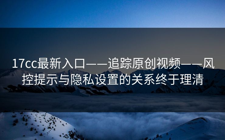 17cc最新入口——追踪原创视频——风控提示与隐私设置的关系终于理清