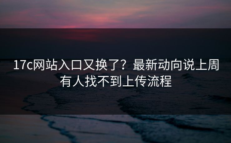 17c网站入口又换了？最新动向说上周有人找不到上传流程