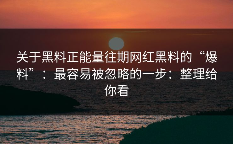 关于黑料正能量往期网红黑料的“爆料”：最容易被忽略的一步：整理给你看