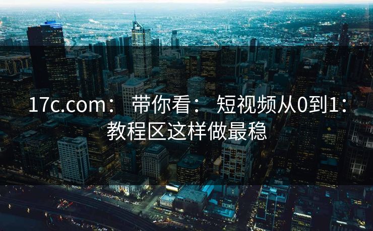 17c.com： 带你看： 短视频从0到1：教程区这样做最稳