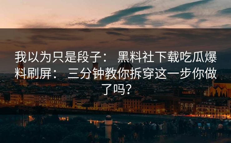 我以为只是段子： 黑料社下载吃瓜爆料刷屏： 三分钟教你拆穿这一步你做了吗？