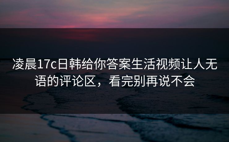 凌晨17c日韩给你答案生活视频让人无语的评论区，看完别再说不会