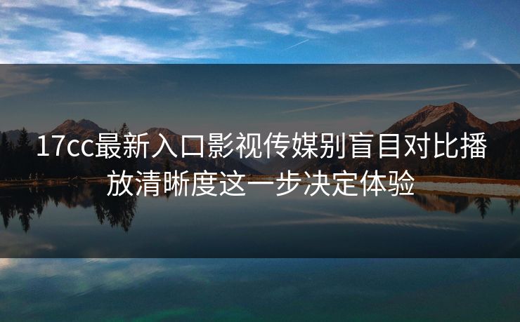 17cc最新入口影视传媒别盲目对比播放清晰度这一步决定体验