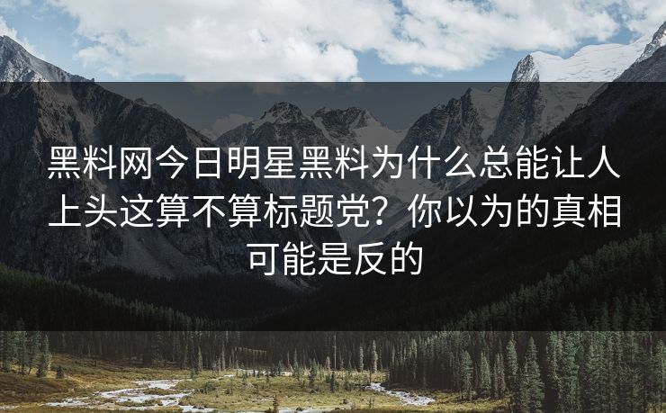 黑料网今日明星黑料为什么总能让人上头这算不算标题党？你以为的真相可能是反的
