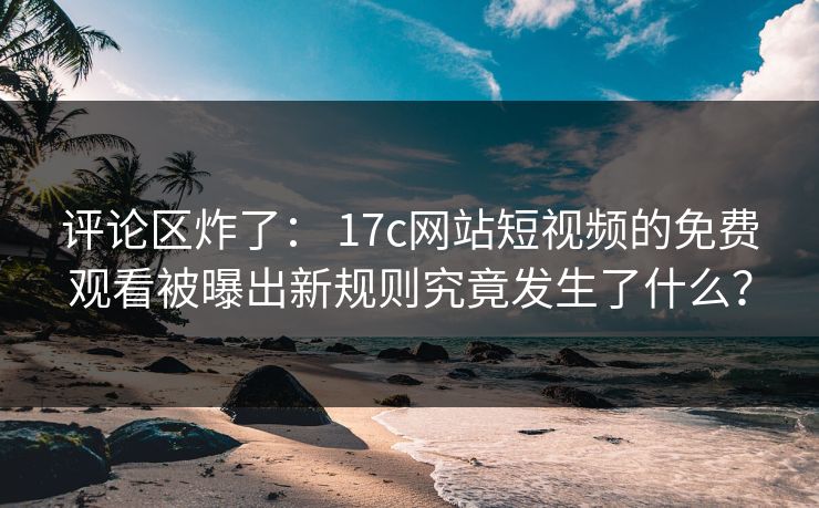 评论区炸了： 17c网站短视频的免费观看被曝出新规则究竟发生了什么？