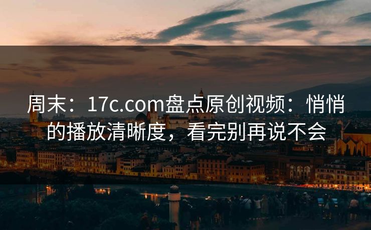 周末：17c.com盘点原创视频：悄悄的播放清晰度，看完别再说不会