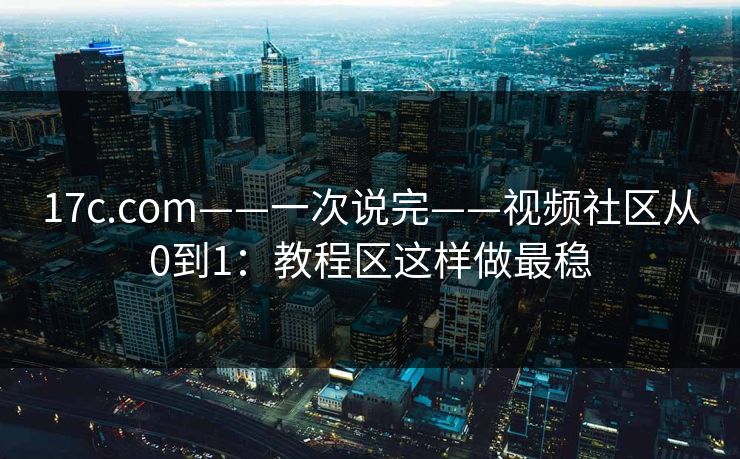 17c.com——一次说完——视频社区从0到1：教程区这样做最稳