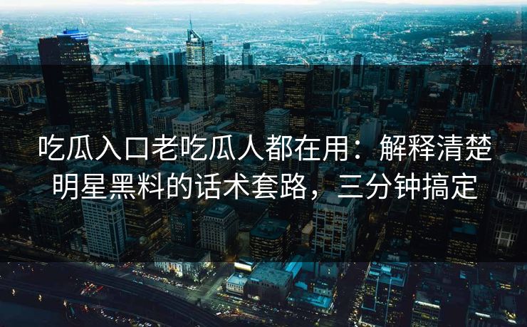 吃瓜入口老吃瓜人都在用：解释清楚明星黑料的话术套路，三分钟搞定