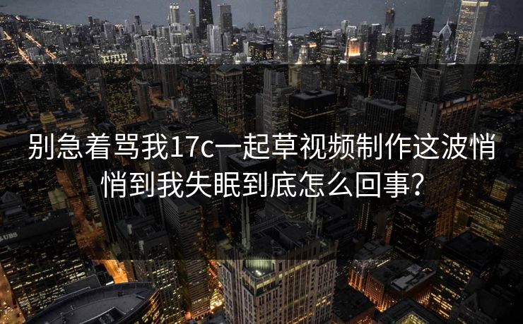 别急着骂我17c一起草视频制作这波悄悄到我失眠到底怎么回事？