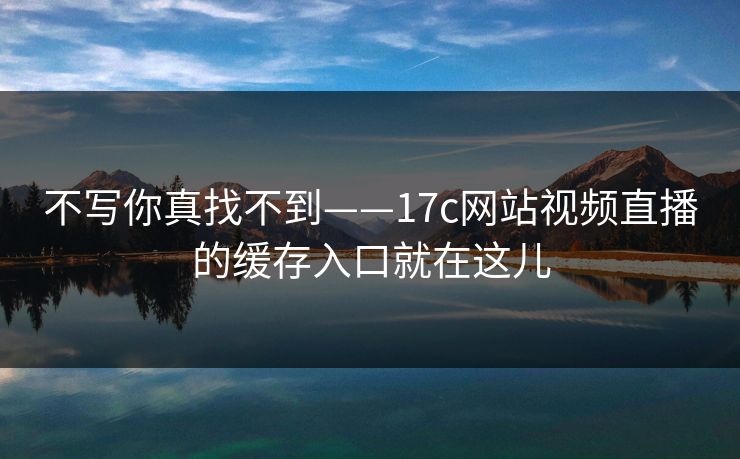 不写你真找不到——17c网站视频直播的缓存入口就在这儿