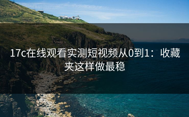 17c在线观看实测短视频从0到1：收藏夹这样做最稳