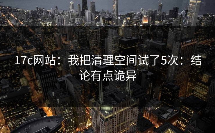 17c网站：我把清理空间试了5次：结论有点诡异