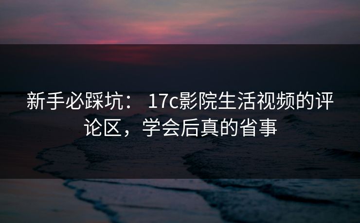 新手必踩坑： 17c影院生活视频的评论区，学会后真的省事