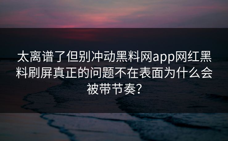 太离谱了但别冲动黑料网app网红黑料刷屏真正的问题不在表面为什么会被带节奏？