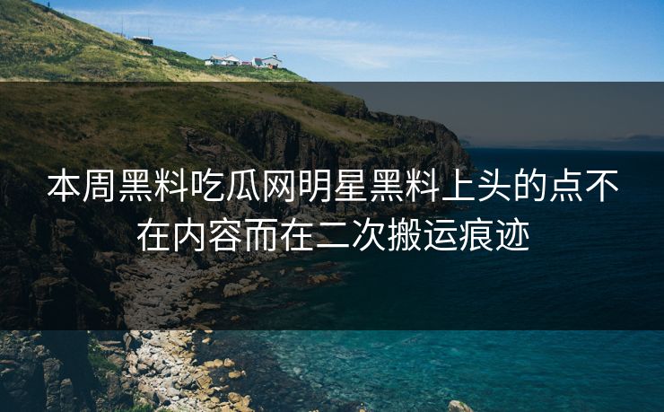 本周黑料吃瓜网明星黑料上头的点不在内容而在二次搬运痕迹