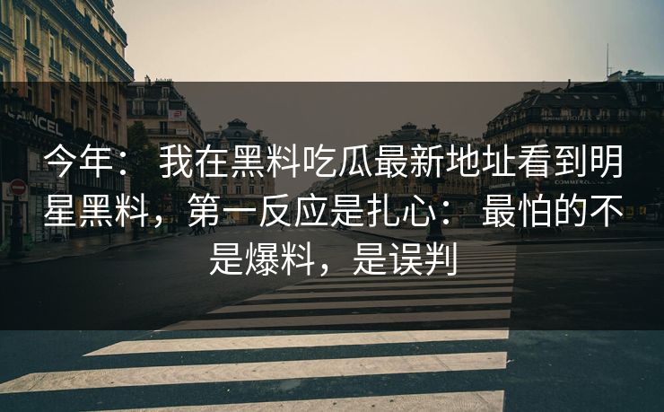 今年： 我在黑料吃瓜最新地址看到明星黑料，第一反应是扎心： 最怕的不是爆料，是误判