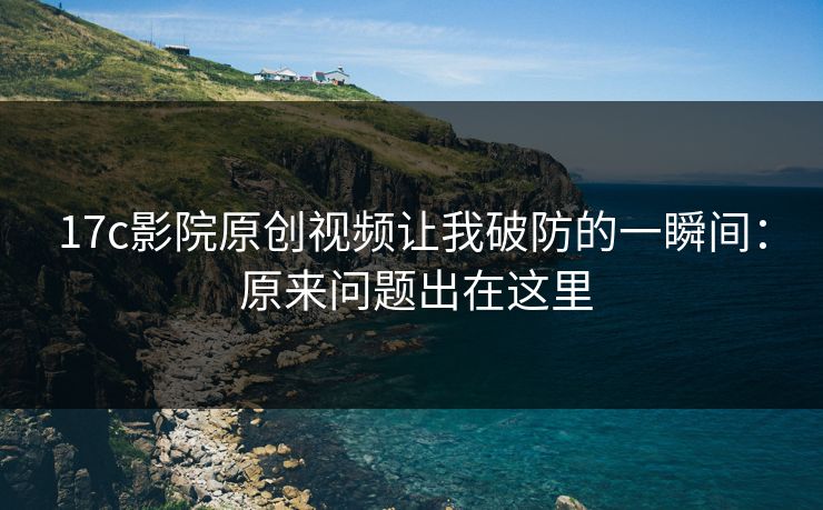 17c影院原创视频让我破防的一瞬间： 原来问题出在这里