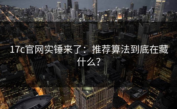 17c官网实锤来了：推荐算法到底在藏什么？