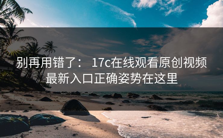 别再用错了： 17c在线观看原创视频最新入口正确姿势在这里