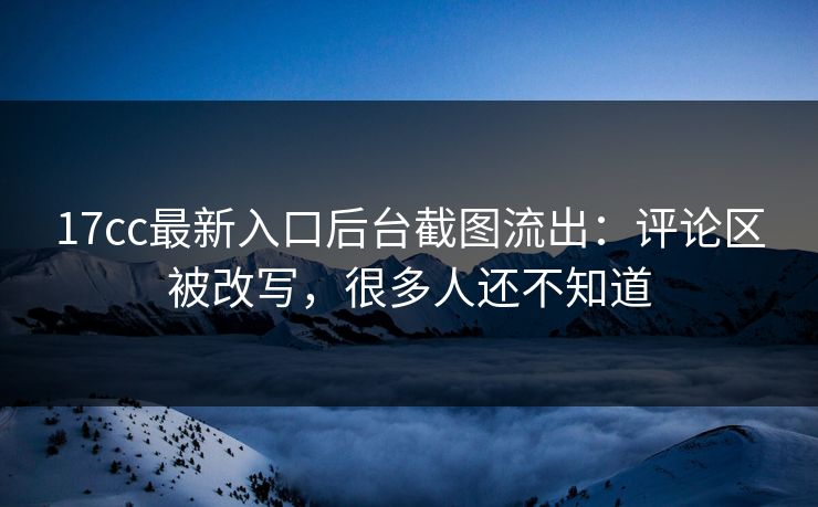 17cc最新入口后台截图流出：评论区被改写，很多人还不知道
