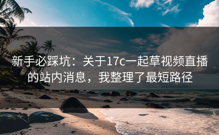 新手必踩坑：关于17c一起草视频直播的站内消息，我整理了最短路径