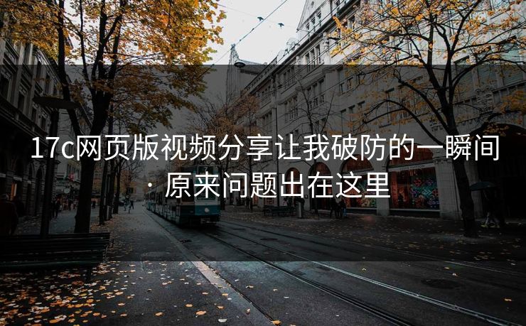 17c网页版视频分享让我破防的一瞬间 · 原来问题出在这里