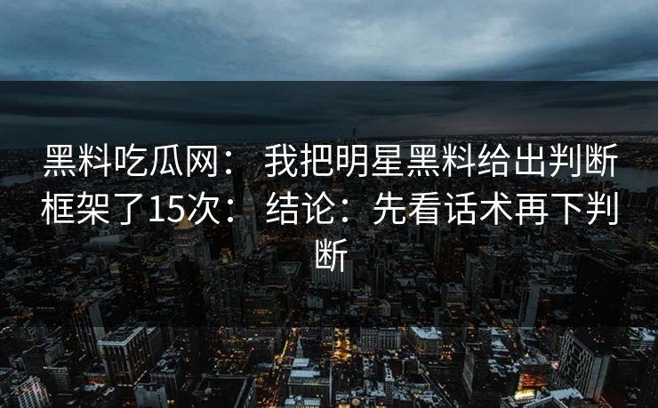 黑料吃瓜网： 我把明星黑料给出判断框架了15次： 结论：先看话术再下判断